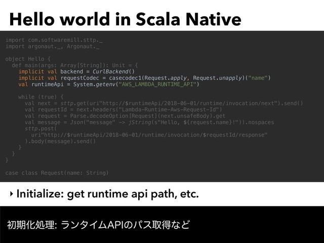 Hello world in Scala Native
‣ Initialize: get runtime api path, etc.
import com.softwaremill.sttp._
import argonaut._, Argonaut._
object Hello {
def main(args: Array[String]): Unit = {
implicit val backend = CurlBackend()
implicit val requestCodec = casecodec1(Request.apply, Request.unapply)("name")
val runtimeApi = System.getenv("AWS_LAMBDA_RUNTIME_API")
while (true) {
val next = sttp.get(uri"http://$runtimeApi/2018-06-01/runtime/invocation/next").send()
val requestId = next.headers("Lambda-Runtime-Aws-Request-Id")
val request = Parse.decodeOption[Request](next.unsafeBody).get
val message = Json("message" -> jString(s"Hello, ${request.name}!")).nospaces
sttp.post(
uri"http://$runtimeApi/2018-06-01/runtime/invocation/$requestId/response"
).body(message).send()
}
}
}
case class Request(name: String)
ॳظԽॲཧϥϯλΠϜ"1*ͷύεऔಘͳͲ
