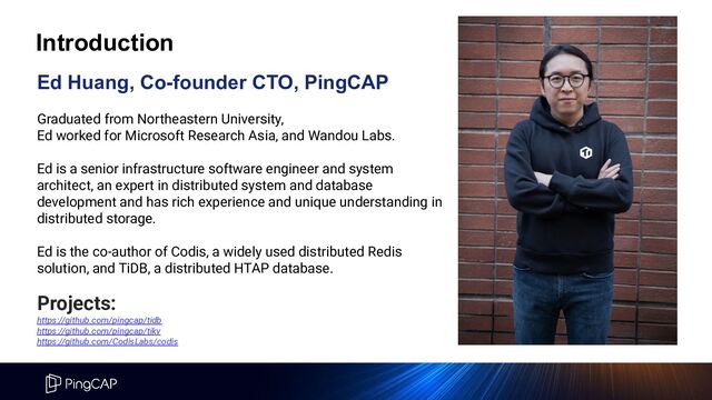 Ed Huang, Co-founder CTO, PingCAP
Graduated from Northeastern University,
Ed worked for Microsoft Research Asia, and Wandou Labs.
Ed is a senior infrastructure software engineer and system
architect, an expert in distributed system and database
development and has rich experience and unique understanding in
distributed storage.
Ed is the co-author of Codis, a widely used distributed Redis
solution, and TiDB, a distributed HTAP database.
Projects:
https://github.com/pingcap/tidb
https://github.com/pingcap/tikv
https://github.com/CodisLabs/codis
Introduction
