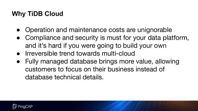 ● Operation and maintenance costs are unignorable
● Compliance and security is must for your data platform,
and it’s hard if you were going to build your own
● Irreversible trend towards multi-cloud
● Fully managed database brings more value, allowing
customers to focus on their business instead of
database technical details.
Why TiDB Cloud
