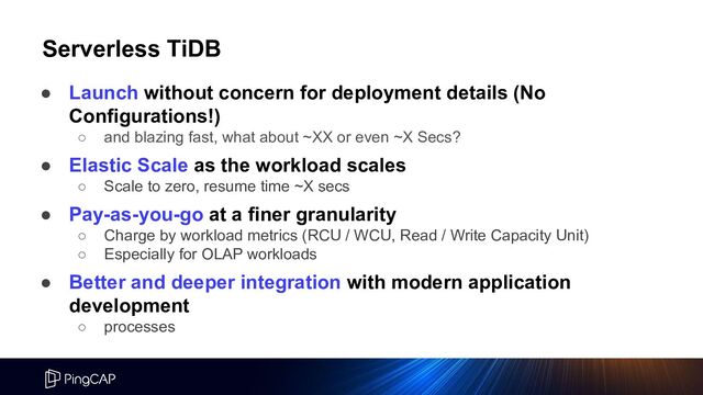 Serverless TiDB
● Launch without concern for deployment details (No
Configurations!)
○ and blazing fast, what about ~XX or even ~X Secs?
○
● Elastic Scale as the workload scales
○ Scale to zero, resume time ~X secs
● Pay-as-you-go at a finer granularity
○ Charge by workload metrics (RCU / WCU, Read / Write Capacity Unit)
○ Especially for OLAP workloads
● Better and deeper integration with modern application
development
○ processes
