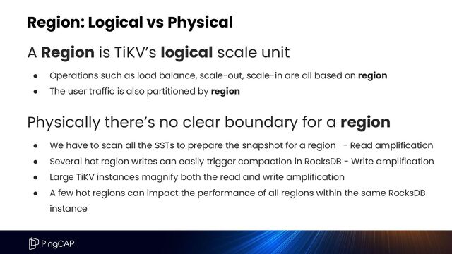 Region: Logical vs Physical
A Region is TiKV’s logical scale unit
● Operations such as load balance, scale-out, scale-in are all based on region
● The user traffic is also partitioned by region
Physically there’s no clear boundary for a region
● We have to scan all the SSTs to prepare the snapshot for a region - Read amplification
● Several hot region writes can easily trigger compaction in RocksDB - Write amplification
● Large TiKV instances magnify both the read and write amplification
● A few hot regions can impact the performance of all regions within the same RocksDB
instance
