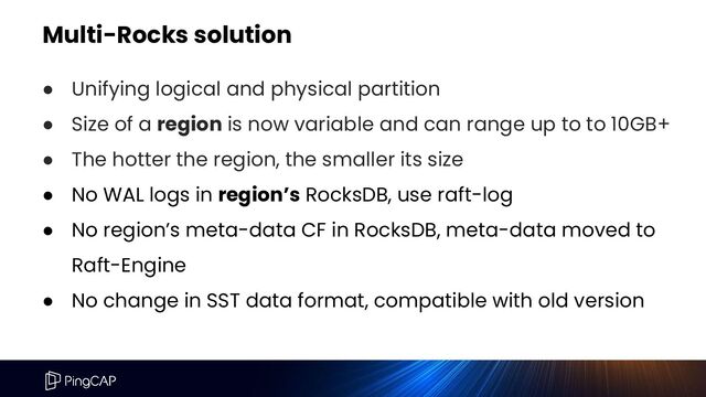 Multi-Rocks solution
● Unifying logical and physical partition
● Size of a region is now variable and can range up to to 10GB+
● The hotter the region, the smaller its size
● No WAL logs in region’s RocksDB, use raft-log
● No region’s meta-data CF in RocksDB, meta-data moved to
Raft-Engine
● No change in SST data format, compatible with old version
