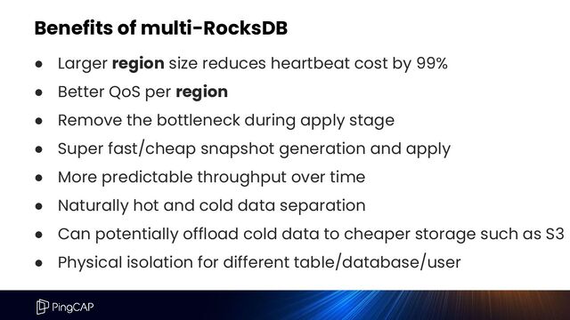 Benefits of multi-RocksDB
● Larger region size reduces heartbeat cost by 99%
● Better QoS per region
● Remove the bottleneck during apply stage
● Super fast/cheap snapshot generation and apply
● More predictable throughput over time
● Naturally hot and cold data separation
● Can potentially offload cold data to cheaper storage such as S3
● Physical isolation for different table/database/user
