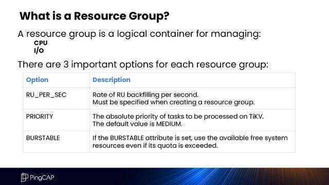 A resource group is a logical container for managing:
CPU
I/O
What is a Resource Group?
Option Description
RU_PER_SEC Rate of RU backfilling per second.
Must be specified when creating a resource group.
PRIORITY The absolute priority of tasks to be processed on TiKV.
The default value is MEDIUM.
BURSTABLE If the BURSTABLE attribute is set, use the available free system
resources even if its quota is exceeded.
There are 3 important options for each resource group:

