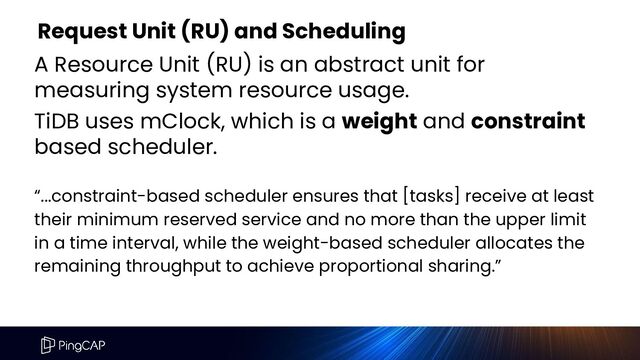 Request Unit (RU) and Scheduling
A Resource Unit (RU) is an abstract unit for
measuring system resource usage.
TiDB uses mClock, which is a weight and constraint
based scheduler.
“...constraint-based scheduler ensures that [tasks] receive at least
their minimum reserved service and no more than the upper limit
in a time interval, while the weight-based scheduler allocates the
remaining throughput to achieve proportional sharing.”

