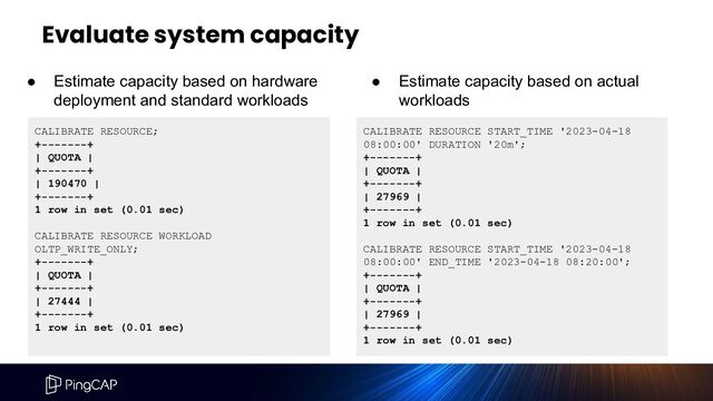 Evaluate system capacity
CALIBRATE RESOURCE;
+-------+
| QUOTA |
+-------+
| 190470 |
+-------+
1 row in set (0.01 sec)
CALIBRATE RESOURCE WORKLOAD
OLTP_WRITE_ONLY;
+-------+
| QUOTA |
+-------+
| 27444 |
+-------+
1 row in set (0.01 sec)
CALIBRATE RESOURCE START_TIME '2023-04-18
08:00:00' DURATION '20m';
+-------+
| QUOTA |
+-------+
| 27969 |
+-------+
1 row in set (0.01 sec)
CALIBRATE RESOURCE START_TIME '2023-04-18
08:00:00' END_TIME '2023-04-18 08:20:00';
+-------+
| QUOTA |
+-------+
| 27969 |
+-------+
1 row in set (0.01 sec)
● Estimate capacity based on hardware
deployment and standard workloads
● Estimate capacity based on actual
workloads
