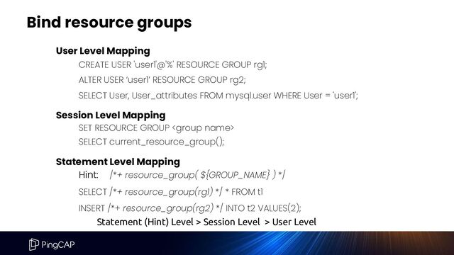 Bind resource groups
User Level Mapping
CREATE USER 'user1'@'%' RESOURCE GROUP rg1;
ALTER USER ‘user1’ RESOURCE GROUP rg2;
SELECT User, User_attributes FROM mysql.user WHERE User = 'user1';
Session Level Mapping
SET RESOURCE GROUP 
SELECT current_resource_group();
Statement Level Mapping
Hint: /*+ resource_group( ${GROUP_NAME} ) */
SELECT /*+ resource_group(rg1) */ * FROM t1
INSERT /*+ resource_group(rg2) */ INTO t2 VALUES(2);
Statement (Hint) Level > Session Level > User Level
