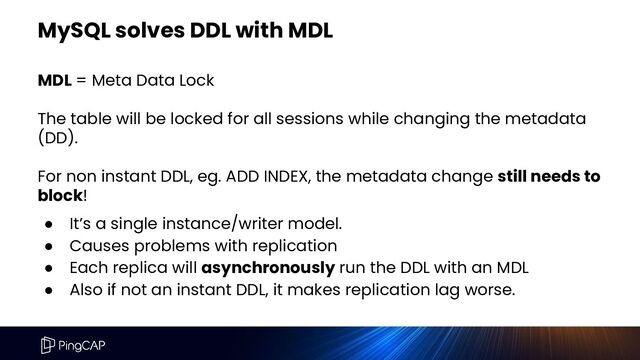 MySQL solves DDL with MDL
MDL = Meta Data Lock
The table will be locked for all sessions while changing the metadata
(DD).
For non instant DDL, eg. ADD INDEX, the metadata change still needs to
block!
● It’s a single instance/writer model.
● Causes problems with replication
● Each replica will asynchronously run the DDL with an MDL
● Also if not an instant DDL, it makes replication lag worse.
