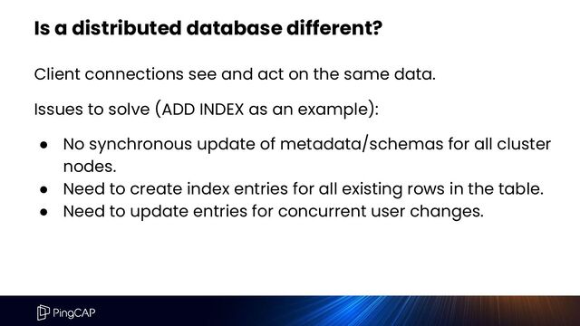 Is a distributed database different?
Client connections see and act on the same data.
Issues to solve (ADD INDEX as an example):
● No synchronous update of metadata/schemas for all cluster
nodes.
● Need to create index entries for all existing rows in the table.
● Need to update entries for concurrent user changes.
