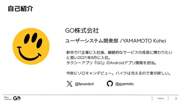 © GO Inc. 2
自己紹介
GO株式会社
ユーザーシステム開発部 /YAMAMOTO Kohei
新卒でIT企業に入社後、継続的なサービスの成長に携わりたい
と思い2021年8月に入社。
タクシーアプリ『GO』のAndroidアプリ開発を担当。
今秋にソロキャンデビュー。バイクは冷えるので車が欲しい。
@farundorl @gyamoto
