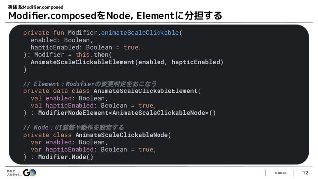 © GO Inc.
12
実践 脱Modiﬁer.composed
Modiﬁer.composedをNode, Elementに分担する
private fun Modifier.animateScaleClickable(
enabled: Boolean,
hapticEnabled: Boolean = true,
): Modifier = this.then(
AnimateScaleClickableElement(enabled, hapticEnabled)
)
// Element：Modifierの変更判定をおこなう
private data class AnimateScaleClickableElement(
val enabled: Boolean,
val hapticEnabled: Boolean = true,
) : ModifierNodeElement()
// Node：UI装飾や動作を設定する
private class AnimateScaleClickableNode(
var enabled: Boolean,
var hapticEnabled: Boolean = true,
) : Modifier.Node()
