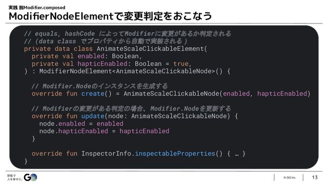 © GO Inc.
13
実践 脱Modiﬁer.composed
ModiﬁerNodeElementで変更判定をおこなう
// equals, hashCode によってModifierに変更があるか判定される
// (data class でプロパティから自動で実装される )
private data class AnimateScaleClickableElement(
private val enabled: Boolean,
private val hapticEnabled: Boolean = true,
) : ModifierNodeElement() {
// Modifier.Nodeのインスタンスを生成する
override fun create() = AnimateScaleClickableNode(enabled, hapticEnabled)
// Modifierの変更がある判定の場合、 Modifier.Nodeを更新する
override fun update(node: AnimateScaleClickableNode) {
node.enabled = enabled
node.hapticEnabled = hapticEnabled
}
override fun InspectorInfo.inspectableProperties() { … }
}
