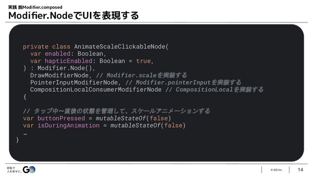 © GO Inc.
14
実践 脱Modiﬁer.composed
Modiﬁer.NodeでUIを表現する
private class AnimateScaleClickableNode(
var enabled: Boolean,
var hapticEnabled: Boolean = true,
) : Modifier.Node(),
DrawModifierNode, // Modifier.scaleを実装する
PointerInputModifierNode, // Modifier.pointerInputを実装する
CompositionLocalConsumerModifierNode // CompositionLocalを実装する
{
// タップ中〜直後の状態を管理して、スケールアニメーションする
var buttonPressed = mutableStateOf(false)
var isDuringAnimation = mutableStateOf(false)
…
}
