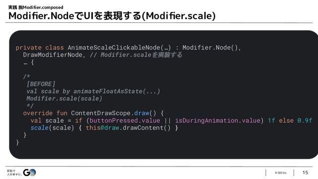 © GO Inc.
15
実践 脱Modiﬁer.composed
Modiﬁer.NodeでUIを表現する(Modiﬁer.scale)
private class AnimateScaleClickableNode(…) : Modifier.Node(),
DrawModifierNode, // Modifier.scaleを実装する
… {
/*
[BEFORE]
val scale by animateFloatAsState(...)
Modifier.scale(scale)
*/
override fun ContentDrawScope.draw() {
val scale = if (buttonPressed.value || isDuringAnimation.value) 1f else 0.9f
scale(scale) { this@draw.drawContent() }
}
}
