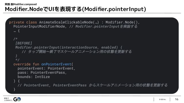 © GO Inc.
16
実践 脱Modiﬁer.composed
Modiﬁer.NodeでUIを表現する(Modiﬁer.pointerInput)
private class AnimateScaleClickableNode(…) : Modifier.Node(),
PointerInputModifierNode, // Modifier.pointerInputを実装する
… {
/*
[BEFORE]
Modifier.pointerInput(interactionSource, enabled) {
// タップ開始〜終了でスケールアニメーション用の状態を更新する
}
*/
override fun onPointerEvent(
pointerEvent: PointerEvent,
pass: PointerEventPass,
bounds: IntSize
) {
// PointerEvent, PointerEventPass からスケールアニメーション用の状態を更新する
}
