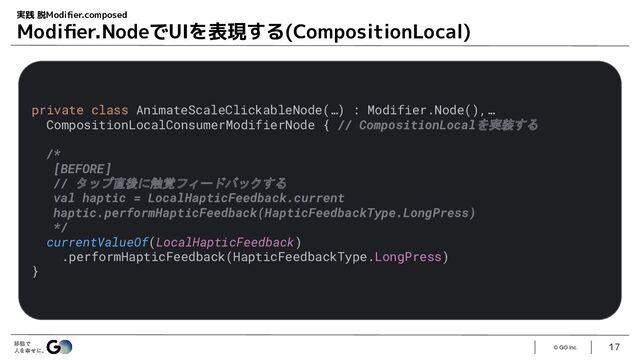 © GO Inc.
17
実践 脱Modiﬁer.composed
Modiﬁer.NodeでUIを表現する(CompositionLocal)
private class AnimateScaleClickableNode(…) : Modifier.Node(),…
CompositionLocalConsumerModifierNode { // CompositionLocalを実装する
/*
[BEFORE]
// タップ直後に触覚フィードバックする
val haptic = LocalHapticFeedback.current
haptic.performHapticFeedback(HapticFeedbackType.LongPress)
*/
currentValueOf(LocalHapticFeedback)
.performHapticFeedback(HapticFeedbackType.LongPress)
}
