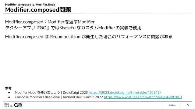 © GO Inc.
Modiﬁer.composed：Modiﬁerを返すModiﬁer
タクシーアプリ『GO』ではStatefulなカスタムModiﬁerの実装で使用
Modiﬁer.composed は Recomposition が発生した場合のパフォーマンスに問題がある
5
Modiﬁer.composed と Modiﬁer.Node
Modiﬁer.composed問題
参考
● Modiﬁer.Node を使いましょう | DroidKaigi 2023 https://2023.droidkaigi.jp/timetable/492313/
● Compose Modiﬁers deep dive | Android Dev Summit 2022 https://www.youtube.com/watch?v=BjGX2RftXsU

