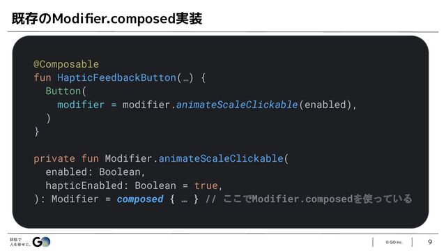 © GO Inc.
9
既存のModiﬁer.composed実装
@Composable
fun HapticFeedbackButton(…) {
Button(
modifier = modifier.animateScaleClickable(enabled),
)
}
private fun Modifier.animateScaleClickable(
enabled: Boolean,
hapticEnabled: Boolean = true,
): Modifier = composed { … } // ここでModifier.composedを使っている
