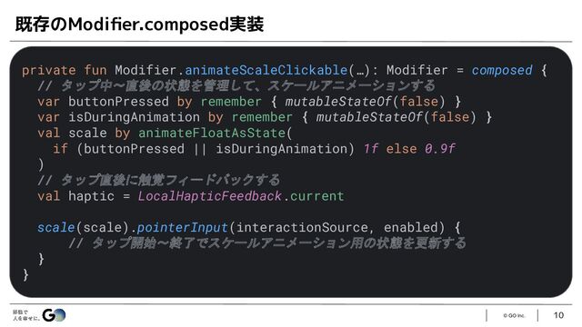 © GO Inc.
10
既存のModiﬁer.composed実装
private fun Modifier.animateScaleClickable(…): Modifier = composed {
// タップ中〜直後の状態を管理して、スケールアニメーションする
var buttonPressed by remember { mutableStateOf(false) }
var isDuringAnimation by remember { mutableStateOf(false) }
val scale by animateFloatAsState(
if (buttonPressed || isDuringAnimation) 1f else 0.9f
)
// タップ直後に触覚フィードバックする
val haptic = LocalHapticFeedback.current
scale(scale).pointerInput(interactionSource, enabled) {
// タップ開始〜終了でスケールアニメーション用の状態を更新する
}
}
