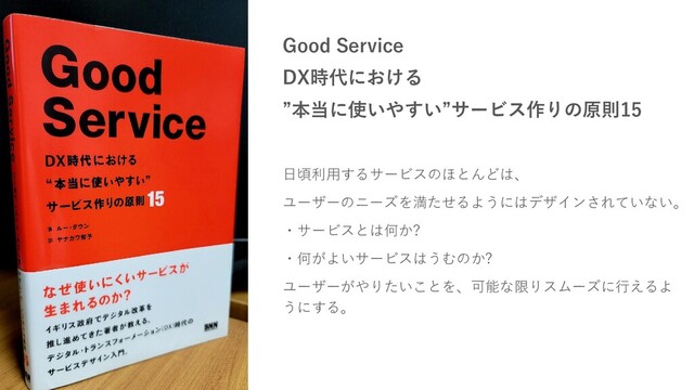Good Service
DX時代における
”本当に使いやすい”サービス作りの原則15
日頃利用するサービスのほとんどは、
ユーザーのニーズを満たせるようにはデザインされていない。
・サービスとは何か?
・何がよいサービスはうむのか?
ユーザーがやりたいことを、可能な限りスムーズに行えるよ
うにする。
