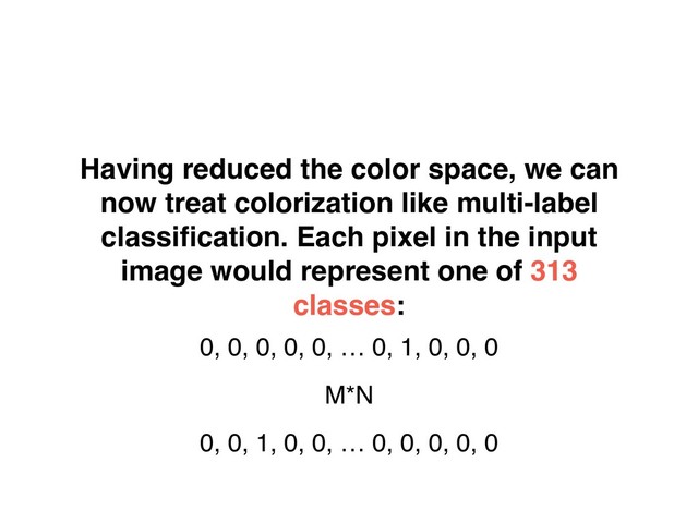 Having reduced the color space, we can
now treat colorization like multi-label
classiﬁcation. Each pixel in the input
image would represent one of 313
classes:
0, 0, 0, 0, 0, … 0, 1, 0, 0, 0
M*N
0, 0, 1, 0, 0, … 0, 0, 0, 0, 0
