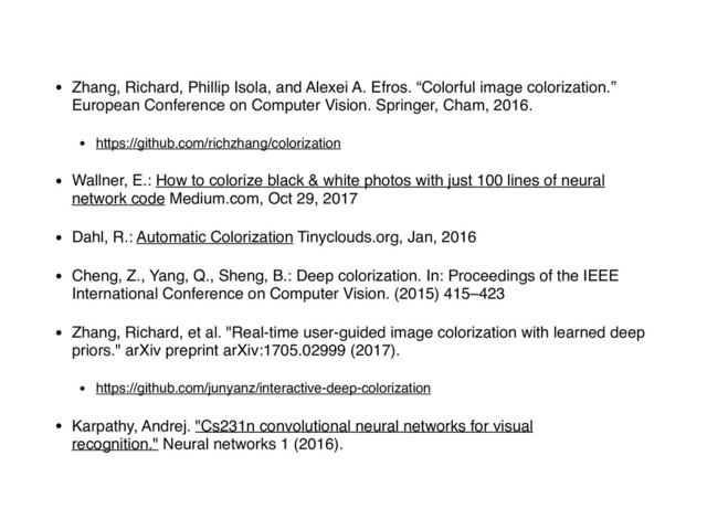 • Zhang, Richard, Phillip Isola, and Alexei A. Efros. “Colorful image colorization.”
European Conference on Computer Vision. Springer, Cham, 2016.
• https://github.com/richzhang/colorization
• Wallner, E.: How to colorize black & white photos with just 100 lines of neural
network code Medium.com, Oct 29, 2017
• Dahl, R.: Automatic Colorization Tinyclouds.org, Jan, 2016
• Cheng, Z., Yang, Q., Sheng, B.: Deep colorization. In: Proceedings of the IEEE
International Conference on Computer Vision. (2015) 415–423
• Zhang, Richard, et al. "Real-time user-guided image colorization with learned deep
priors." arXiv preprint arXiv:1705.02999 (2017).
• https://github.com/junyanz/interactive-deep-colorization
• Karpathy, Andrej. "Cs231n convolutional neural networks for visual
recognition." Neural networks 1 (2016).
