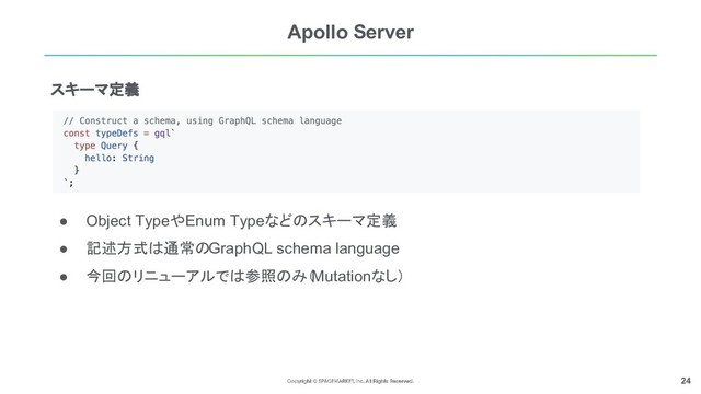 24
Apollo Server
● Object TypeやEnum Typeなどのスキーマ定義
● 記述方式は通常のGraphQL schema language
● 今回のリニューアルでは参照のみ（
Mutationなし）
スキーマ定義
