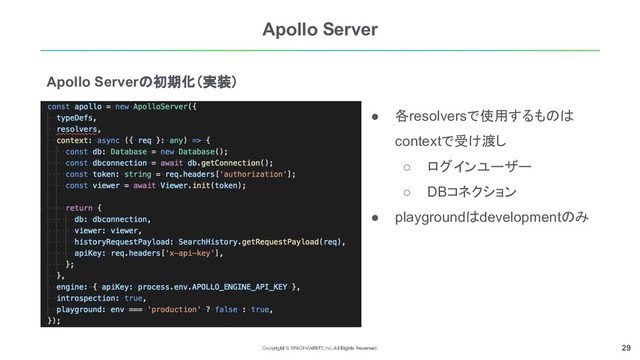 29
Apollo Serverの初期化（実装）
Apollo Server
● 各resolversで使用するものは
contextで受け渡し
○ ログインユーザー
○ DBコネクション
● playgroundはdevelopmentのみ
