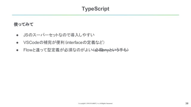 38
TypeScript
使ってみて
● JSのスーパーセットなので導入しやすい
● VSCodeの補完が便利（interfaceの定義など）
● Flowと違って型定義が必須なのがよい（必殺
anyという手も）
