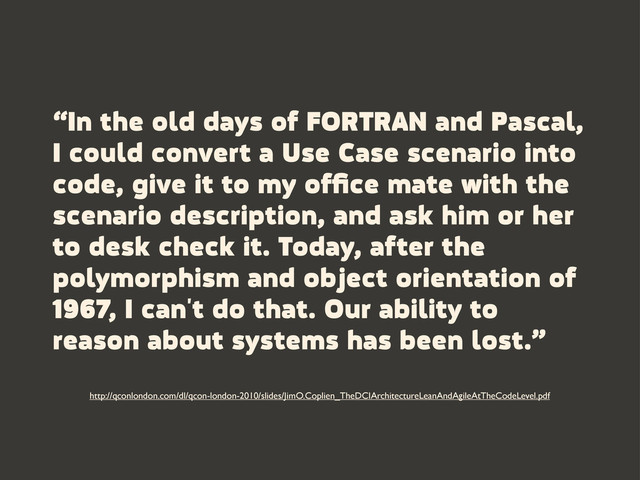 “In the old days of FORTRAN and Pascal,
I could convert a Use Case scenario into
code, give it to my ofﬁce mate with the
scenario description, and ask him or her
to desk check it. Today, after the
polymorphism and object orientation of
1967, I can't do that. Our ability to
reason about systems has been lost.”
http://qconlondon.com/dl/qcon-london-2010/slides/JimO.Coplien_TheDCIArchitectureLeanAndAgileAtTheCodeLevel.pdf
