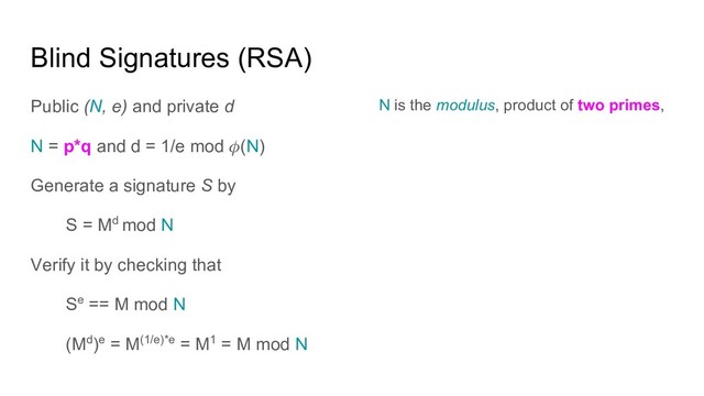 Blind Signatures (RSA)
Public (N, e) and private d
N = p*q and d = 1/e mod (N)
Generate a signature S by
S = Md mod N
Verify it by checking that
Se == M mod N
(Md)e = M(1/e)*e = M1 = M mod N
N is the modulus, product of two primes,
