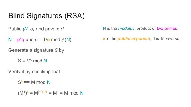 Blind Signatures (RSA)
Public (N, e) and private d
N = p*q and d = 1/e mod (N)
Generate a signature S by
S = Md mod N
Verify it by checking that
Se == M mod N
(Md)e = M(1/e)*e = M1 = M mod N
N is the modulus, product of two primes,
e is the public exponent, d is its inverse,

