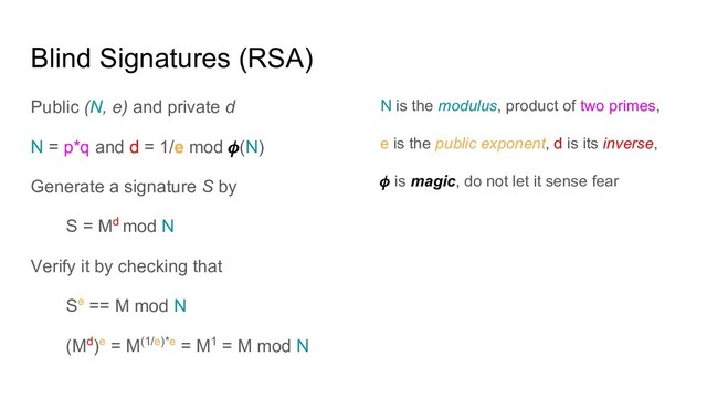 Blind Signatures (RSA)
Public (N, e) and private d
N = p*q and d = 1/e mod (N)
Generate a signature S by
S = Md mod N
Verify it by checking that
Se == M mod N
(Md)e = M(1/e)*e = M1 = M mod N
N is the modulus, product of two primes,
e is the public exponent, d is its inverse,
is magic, do not let it sense fear
