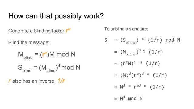 How can that possibly work?
Generate a blinding factor re
Blind the message:
M
blind
= (re)M mod N
S
blind
= (M
blind
)d mod N
r also has an inverse, 1/r
To unblind a signature:
S = (S
blind
) * (1/r) mod N
= (M
blind
)d * (1/r)
= (reM)d * (1/r)
= (M)d(re)d * (1/r)
= Md * red * (1/r)
= Md mod N
