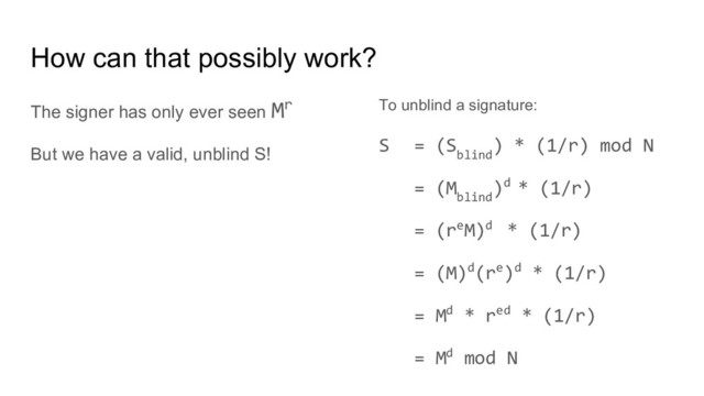 How can that possibly work?
The signer has only ever seen Mr
But we have a valid, unblind S!
To unblind a signature:
S = (S
blind
) * (1/r) mod N
= (M
blind
)d * (1/r)
= (reM)d * (1/r)
= (M)d(re)d * (1/r)
= Md * red * (1/r)
= Md mod N
