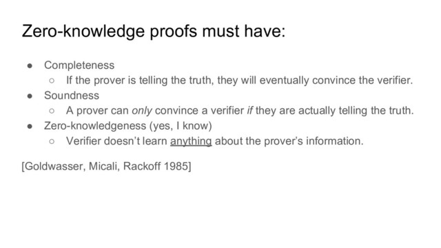 Zero-knowledge proofs must have:
● Completeness
○ If the prover is telling the truth, they will eventually convince the verifier.
● Soundness
○ A prover can only convince a verifier if they are actually telling the truth.
● Zero-knowledgeness (yes, I know)
○ Verifier doesn’t learn anything about the prover’s information.
[Goldwasser, Micali, Rackoff 1985]
