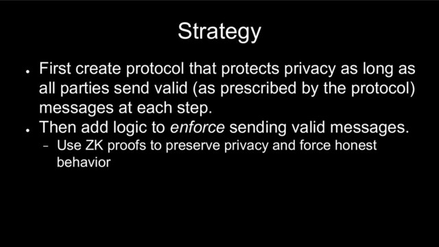 Strategy
●
First create protocol that protects privacy as long as
all parties send valid (as prescribed by the protocol)
messages at each step.
●
Then add logic to enforce sending valid messages.
− Use ZK proofs to preserve privacy and force honest
behavior
