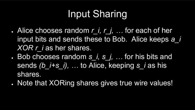 Input Sharing
●
Alice chooses random r_i, r_j, … for each of her
input bits and sends these to Bob. Alice keeps a_i
XOR r_i as her shares.
●
Bob chooses random s_i, s_j, … for his bits and
sends (b_i+s_i), … to Alice, keeping s_i as his
shares.
●
Note that XORing shares gives true wire values!
