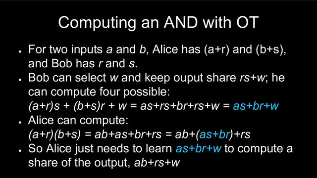 Computing an AND with OT
●
For two inputs a and b, Alice has (a+r) and (b+s),
and Bob has r and s.
●
Bob can select w and keep ouput share rs+w; he
can compute four possible:
(a+r)s + (b+s)r + w = as+rs+br+rs+w = as+br+w
●
Alice can compute:
(a+r)(b+s) = ab+as+br+rs = ab+(as+br)+rs
●
So Alice just needs to learn as+br+w to compute a
share of the output, ab+rs+w
