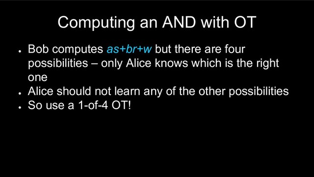 Computing an AND with OT
●
Bob computes as+br+w but there are four
possibilities – only Alice knows which is the right
one
●
Alice should not learn any of the other possibilities
●
So use a 1-of-4 OT!
