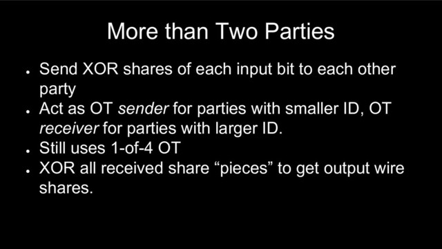 More than Two Parties
●
Send XOR shares of each input bit to each other
party
●
Act as OT sender for parties with smaller ID, OT
receiver for parties with larger ID.
●
Still uses 1-of-4 OT
●
XOR all received share “pieces” to get output wire
shares.

