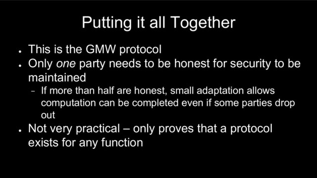 Putting it all Together
●
This is the GMW protocol
●
Only one party needs to be honest for security to be
maintained
− If more than half are honest, small adaptation allows
computation can be completed even if some parties drop
out
●
Not very practical – only proves that a protocol
exists for any function
