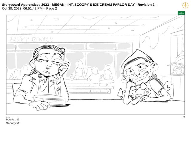 Storyboard Apprentices 2023 - MEGAN - INT. SCOOPY S ICE CREAM PARLOR DAY - Revision 2 –
Oct 30, 2023, 06:51:42 PM – Page 2
NEW
1-1 0
Duration: 12
Scoopy's?

