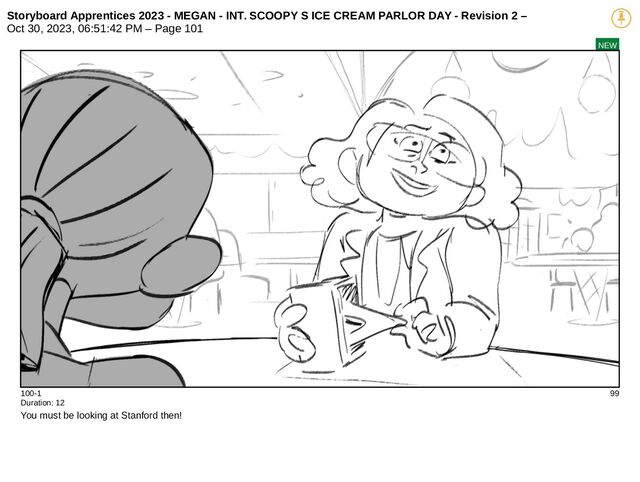 Storyboard Apprentices 2023 - MEGAN - INT. SCOOPY S ICE CREAM PARLOR DAY - Revision 2 –
Oct 30, 2023, 06:51:42 PM – Page 101
NEW
100-1 99
Duration: 12
You must be looking at Stanford then!
