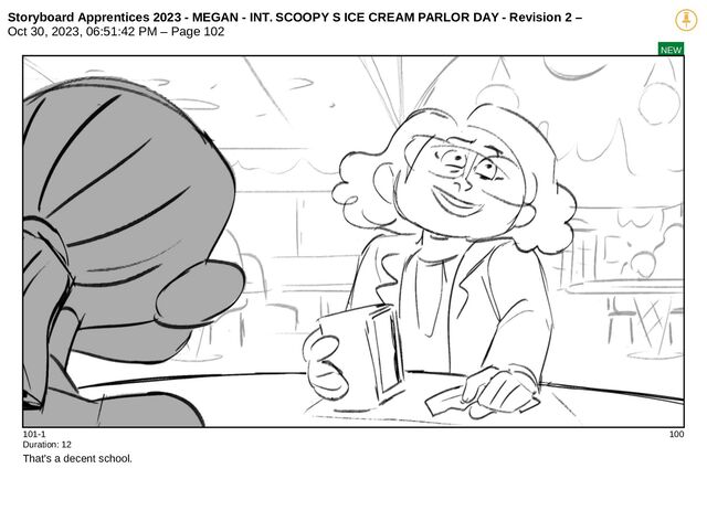 Storyboard Apprentices 2023 - MEGAN - INT. SCOOPY S ICE CREAM PARLOR DAY - Revision 2 –
Oct 30, 2023, 06:51:42 PM – Page 102
NEW
101-1 100
Duration: 12
That's a decent school.
