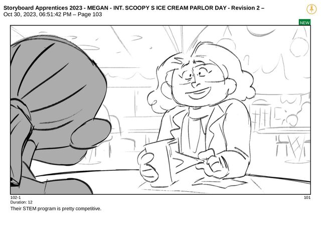 Storyboard Apprentices 2023 - MEGAN - INT. SCOOPY S ICE CREAM PARLOR DAY - Revision 2 –
Oct 30, 2023, 06:51:42 PM – Page 103
NEW
102-1 101
Duration: 12
Their STEM program is pretty competitive.
