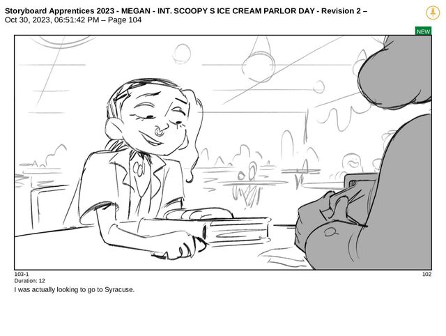 Storyboard Apprentices 2023 - MEGAN - INT. SCOOPY S ICE CREAM PARLOR DAY - Revision 2 –
Oct 30, 2023, 06:51:42 PM – Page 104
NEW
103-1 102
Duration: 12
I was actually looking to go to Syracuse.
