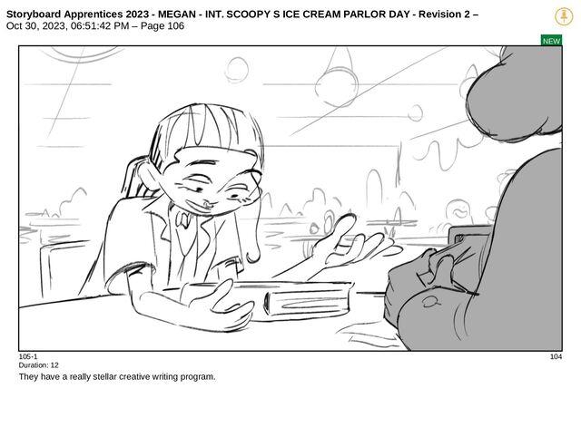 Storyboard Apprentices 2023 - MEGAN - INT. SCOOPY S ICE CREAM PARLOR DAY - Revision 2 –
Oct 30, 2023, 06:51:42 PM – Page 106
NEW
105-1 104
Duration: 12
They have a really stellar creative writing program.
