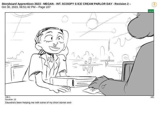Storyboard Apprentices 2023 - MEGAN - INT. SCOOPY S ICE CREAM PARLOR DAY - Revision 2 –
Oct 30, 2023, 06:51:42 PM – Page 107
NEW
106-1 105
Duration: 12
Saundra's been helping me with some of my short stories and-
