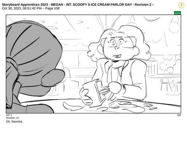 Storyboard Apprentices 2023 - MEGAN - INT. SCOOPY S ICE CREAM PARLOR DAY - Revision 2 –
Oct 30, 2023, 06:51:42 PM – Page 108
NEW
107-1 106
Duration: 12
Oh. Saundra.
